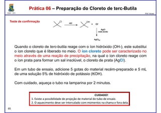 DQOI - UFC Prof. Nunes
Prática 06 – Preparação do Cloreto de terc-ButilaPrática 06 – Preparação do Cloreto de terc-Butila
Teste de confirmação
Quando o cloreto de terc-butila reage com o íon hidróxido (OH-), este substitui
o íon cloreto que é liberado no meio. O íon cloreto pode ser caracterizado no
meio através de uma reação de precipitação, na qual o íon cloreto reage com
o íon prata para formar um sal insolúvel, o cloreto de prata (AgCl).
Em um tubo de ensaio, adicione 5 gotas do material recém-preparado e 5 mL
de uma solução 5% de hidróxido de potássio (KOH).
65
de uma solução 5% de hidróxido de potássio (KOH).
Com cuidado, aqueça o tubo na lamparina por 2 minutos.
 