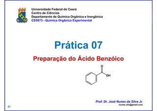 DQOI - UFC Prof. Nunes
Universidade Federal do Ceará
Centro de Ciências
Departamento de Química Orgânica e Inorgânica
CE0873 - Química Orgânica Experimental
Prática 07Prática 07
Preparação do Ácido BenzóicoPreparação do Ácido Benzóico
Prof. Dr. José Nunes da Silva Jr.
nunes.ufc@gmail.com
Prof. Dr. José Nunes da Silva Jr.
nunes.ufc@gmail.com
67
 