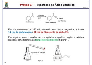 DQOI - UFC Prof. Nunes
Prática 07 – Preparação do Ácido BenzóicoPrática 07 – Preparação do Ácido Benzóico
Em um erlenmeyer de 125 mL, contendo uma barra magnética, adicione
1,2 mL de acetofenona e 40 mL de hipoclorito de sódio 5%.
Em seguida, com o auxílio de um agitador magnético, agitar a mistura
reacional por 30 minutos à temperatura ambiente (Figura 1).
68
 