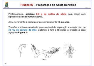 DQOI - UFC Prof. Nunes
Posteriormente, adicione 0,3 g de sulfito de sódio para reagir com
hipoclorito de sódio remanescente.
Agite novamente a mistura por aproximadamente 15 minutos.
Prática 07 – Preparação do Ácido BenzóicoPrática 07 – Preparação do Ácido Benzóico
Agite novamente a mistura por aproximadamente 15 minutos.
Transfira a mistura resultante para um funil de separação e extraia com de
30 mL de acetato de etila, agitando o funil e liberando a pressão a cada
agitação (Figura 2).
69
 
