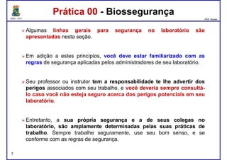 DQOI - UFC Prof. Nunes
Algumas linhas gerais para segurança no laboratório são
apresentadas nesta seção.
Em adição a estes princípios, você deve estar familiarizado com as
Prática 00 - BiossegurançaPrática 00 - Biossegurança
Em adição a estes princípios, você deve estar familiarizado com as
regras de segurança aplicadas pelos administradores de seu laboratório.
Seu professor ou instrutor tem a responsabilidade te lhe advertir dos
perigos associados com seu trabalho, e você deveria sempre consultá-
lo caso você não esteja seguro acerca dos perigos potenciais em seu
laboratório.
Entretanto, a suasua própriaprópria segurançasegurança ee aa dede seusseus colegascolegas nono
laboratório,laboratório, sãosão amplamenteamplamente determinadasdeterminadas pelaspelas suassuas práticaspráticas dede
trabalhotrabalho. Sempre trabalhe seguramente, use seu bom senso, e se
conforme com as regras de segurança.
7
 