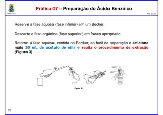 DQOI - UFC Prof. Nunes
Reserve a fase aquosa (fase inferior) em um Becker.
Descarte a fase orgânica (fase superior) em frasco apropriado.
Prática 07 – Preparação do Ácido BenzóicoPrática 07 – Preparação do Ácido Benzóico
Retorne a fase aquosa, contida no Becker, ao funil de separação e adicione
mais 30 mL de acetato de etila e repita o procedimento de extração
(Figura 3).
70
 
