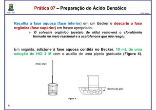 DQOI - UFC Prof. Nunes
Recolha a fase aquosa (fase inferior) em um Becker e descarte a fase
orgânica (fase superior) em frasco apropriado.
O solvente orgânico (acetato de etila) removerá o clorofórmio
formado no meio reacional e a acetofenona que não reagiu.
Prática 07 – Preparação do Ácido BenzóicoPrática 07 – Preparação do Ácido Benzóico
formado no meio reacional e a acetofenona que não reagiu.
Em seguida, adicione à fase aquosa contida no Becker, 10 mL de uma
solução de HCl 3 M com o auxílio de uma pipeta graduada (Figura 4).
71
 