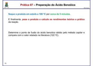 DQOI - UFC Prof. Nunes
Seque o produto em estufa a 100 oC por cerca de 5 minutos.
E finalmente, pese o produto e calcule os rendimentos teórico e prático
da reação.
Prática 07 – Preparação do Ácido BenzóicoPrática 07 – Preparação do Ácido Benzóico
da reação.
Determine o ponto de fusão do ácido benzóico obtido pelo método capilar e
compare com o valor relatado na literatura (122 oC).
73
 
