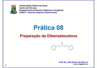 DQOI - UFC Prof. Nunes
Universidade Federal do Ceará
Centro de Ciências
Departamento de Química Orgânica e Inorgânica
CE0873 - Química Orgânica Experimental
Prática 08Prática 08
Preparação daPreparação da DibenzalacetonaDibenzalacetona
Prof. Dr. José Nunes da Silva Jr.
nunes.ufc@gmail.com
Prof. Dr. José Nunes da Silva Jr.
nunes.ufc@gmail.com
74
 