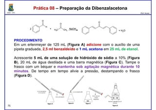 DQOI - UFC Prof. Nunes
Prática 08 – Preparação da DibenzalacetonaPrática 08 – Preparação da Dibenzalacetona
PROCEDIMENTO
Em um erlenmeyer de 125 mL (Figura A) adicione com o auxílio de uma
pipeta graduada, 2,5 ml benzaldeído e 1 mL acetona em 25 mL de etanol.
Acrescente 5 mL de uma solução de hidróxido de sódio a 10% (Figura
B), 20 mL de água destilada e uma barra magnética (Figura C). Tampe o
frasco com um béquer e mantenha sob agitação magnética durante 10
minutos. De tempo em tempo alivie a pressão, destampando o frasco
Figura D
75
(Figura D).
 