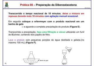 DQOI - UFC Prof. Nunes
Prática 08 – Preparação da DibenzalacetonaPrática 08 – Preparação da Dibenzalacetona
Transcorrido o tempo reacional de 10 minutos, deixe a mistura em
repouso durante mais 10 minutos com agitação manual ocasional.
Em seguida coloque o erlenmeyer com o produto reacional em umEm seguida coloque o erlenmeyer com o produto reacional em um
banho de gelo
e aguarde a completa precipitação do produto (Figura E).
Transcorrida a precipitação, faça uma filtração a vácuo utilizando um funil
de Büchner, contendo dois papéis de filtro.
Lave o produto com pequenas porções de água destilada e gelada.(no
máximo 100 mL) (Figura F).
76
 