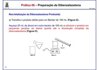 DQOI - UFC Prof. Nunes
Prática 08 – Preparação da DibenzalacetonaPrática 08 – Preparação da Dibenzalacetona
RecristalizaçãoRecristalização dada DibenzalacetonaDibenzalacetona ProduzidaProduzida
a) Transfira o produto obtido para um Becker de 100 mL (Figura G).
Aqueça 20 mL de álcool em outro becker de 100 mL e adicione o produto em
pequenas porções ao etanol quente até a dissolução completa da
dibenzalacetona (Figura H).
77
 