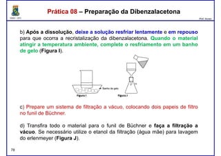 DQOI - UFC Prof. Nunes
Prática 08 – Preparação da DibenzalacetonaPrática 08 – Preparação da Dibenzalacetona
b) Após a dissolução, deixe a solução resfriar lentamente e em repouso
para que ocorra a recristalização da dibenzalacetona. Quando o material
atingir a temperatura ambiente, complete o resfriamento em um banho
de gelo (Figura I).de gelo (Figura I).
c) Prepare um sistema de filtração a vácuo, colocando dois papeis de filtro
78
c) Prepare um sistema de filtração a vácuo, colocando dois papeis de filtro
no funil de Büchner.
d) Transfira todo o material para o funil de Büchner e faça a filtração a
vácuo. Se necessário utilize o etanol da filtração (água mãe) para lavagem
do erlenmeyer (Figura J).
 