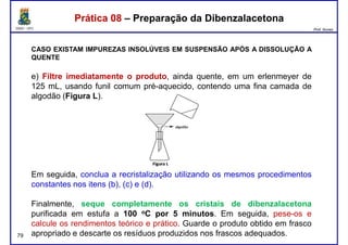 DQOI - UFC Prof. Nunes
Prática 08 – Preparação da DibenzalacetonaPrática 08 – Preparação da Dibenzalacetona
CASO EXISTAM IMPUREZAS INSOLÚVEIS EM SUSPENSÃO APÓS A DISSOLUÇÃO A
QUENTE
e) Filtre imediatamente o produto, ainda quente, em um erlenmeyer de
125 mL, usando funil comum pré-aquecido, contendo uma fina camada de125 mL, usando funil comum pré-aquecido, contendo uma fina camada de
algodão (Figura L).
79
Em seguida, conclua a recristalização utilizando os mesmos procedimentos
constantes nos itens (b), (c) e (d).
Finalmente, seque completamente os cristais de dibenzalacetona
purificada em estufa a 100 oC por 5 minutos. Em seguida, pese-os e
calcule os rendimentos teórico e prático. Guarde o produto obtido em frasco
apropriado e descarte os resíduos produzidos nos frascos adequados.
 