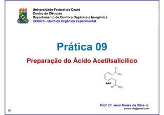 DQOI - UFC Prof. Nunes
Universidade Federal do Ceará
Centro de Ciências
Departamento de Química Orgânica e Inorgânica
CE0873 - Química Orgânica Experimental
Prática 09Prática 09
Preparação do Ácido AcetilsalicílicoPreparação do Ácido Acetilsalicílico
Prof. Dr. José Nunes da Silva Jr.
nunes.ufc@gmail.com
Prof. Dr. José Nunes da Silva Jr.
nunes.ufc@gmail.com
80
 
