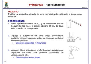 DQOI - UFC Prof. Nunes
Prática 03a – RecristalizaçãoPrática 03a – Recristalização
OBJETIVO
Purificar a acetanilida através de uma recristalização, utilizando a água como
solvente.
PROCEDIMENTOPROCEDIMENTO
1. Pese aproximadamente de 4,0 g de acetanilida em um
béquer de 250 mL e, a seguir, adicione 80 mL de água
com o auxílio de uma proveta.
2. Aqueça a suspensão em uma chapa aquecedora,
agitando com um bastão de vidro, até dissolver o máximo
de sólido possível.
Dissolver acetanilida + impurezas
81
Dissolver acetanilida + impurezas
3. A seguir, filtre a solução em um funil comum, previamente
aquecido, utilizando uma pequena quantidade de
algodão como filtro.
Filtrar impurezas insolúveis
 