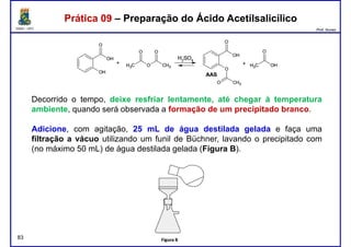 DQOI - UFC Prof. Nunes
Prática 09 – Preparação do Ácido AcetilsalicílicoPrática 09 – Preparação do Ácido Acetilsalicílico
Decorrido o tempo, deixe resfriar lentamente, até chegar à temperatura
ambiente, quando será observada a formação de um precipitado branco.
Adicione, com agitação, 25 mL de água destilada gelada e faça uma
filtração a vácuo utilizando um funil de Büchner, lavando o precipitado com
(no máximo 50 mL) de água destilada gelada (Figura B).
83
 