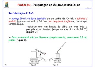 DQOI - UFC Prof. Nunes
Prática 09 – Preparação do Ácido AcetilsalicílicoPrática 09 – Preparação do Ácido Acetilsalicílico
Recristalização do AAS
a) Aqueça 50 mL de água destilada em um becker de 100 mL e adicione o
produto (que está no funil de Büchner) em pequenas porções ao becker queproduto (que está no funil de Büchner) em pequenas porções ao becker que
contém a água,
agitando com um bastão de vidro, até que todo o
precipitado se dissolva. (temperatura em torno de 70 °C)
(Figura C).
b) Caso o material não se dissolva completamente, acrescente 2,5 mL
etanol (Figura D).
84
 