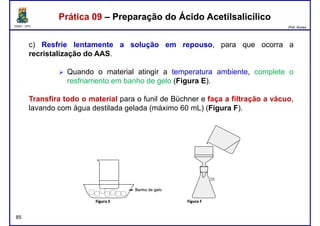 DQOI - UFC Prof. Nunes
Prática 09 – Preparação do Ácido AcetilsalicílicoPrática 09 – Preparação do Ácido Acetilsalicílico
c) Resfrie lentamente a solução em repouso, para que ocorra a
recristalização do AAS.
Quando o material atingir a temperatura ambiente, complete oQuando o material atingir a temperatura ambiente, complete o
resfriamento em banho de gelo (Figura E).
Transfira todo o material para o funil de Büchner e faça a filtração a vácuo,
lavando com água destilada gelada (máximo 60 mL) (Figura F).
85
 