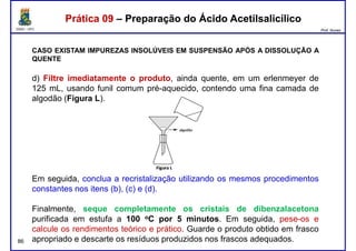 DQOI - UFC Prof. Nunes
Prática 09 – Preparação do Ácido AcetilsalicílicoPrática 09 – Preparação do Ácido Acetilsalicílico
CASO EXISTAM IMPUREZAS INSOLÚVEIS EM SUSPENSÃO APÓS A DISSOLUÇÃO A
QUENTE
d) Filtre imediatamente o produto, ainda quente, em um erlenmeyer de
125 mL, usando funil comum pré-aquecido, contendo uma fina camada de125 mL, usando funil comum pré-aquecido, contendo uma fina camada de
algodão (Figura L).
86
Em seguida, conclua a recristalização utilizando os mesmos procedimentos
constantes nos itens (b), (c) e (d).
Finalmente, seque completamente os cristais de dibenzalacetona
purificada em estufa a 100 oC por 5 minutos. Em seguida, pese-os e
calcule os rendimentos teórico e prático. Guarde o produto obtido em frasco
apropriado e descarte os resíduos produzidos nos frascos adequados.
 