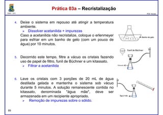 DQOI - UFC Prof. Nunes
Prática 03a – RecristalizaçãoPrática 03a – Recristalização
4. Deixe o sistema em repouso até atingir a temperatura
ambiente.
Dissolver acetanilida + impurezas
Caso a acetanilida não recristalize, coloque o erlenmeyer
para esfriar em um banho de gelo (com um pouco depara esfriar em um banho de gelo (com um pouco de
água) por 10 minutos.
5. Decorrido este tempo, filtre a vácuo os cristais fazendo
uso de papel de filtro, funil de Büchner e um kitassato.
Filtrar a acetanilida
89
6. Lave os cristais com 3 porções de 20 mL de água
destilada gelada e mantenha o sistema sob vácuo
durante 5 minutos. A solução remanescente contida no
kitassato, denominada "água mãe", deve ser
armazenada em um recipiente apropriado.
Remoção de impurezas sobre o sólido.
 