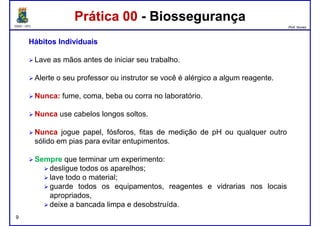 DQOI - UFC Prof. Nunes
Prática 00 - BiossegurançaPrática 00 - Biossegurança
HábitosHábitos IndividuaisIndividuais
Lave as mãos antes de iniciar seu trabalho.
Alerte o seu professor ou instrutor se você é alérgico a algum reagente.Alerte o seu professor ou instrutor se você é alérgico a algum reagente.
Nunca: fume, coma, beba ou corra no laboratório.
Nunca use cabelos longos soltos.
Nunca jogue papel, fósforos, fitas de medição de pH ou qualquer outro
sólido em pias para evitar entupimentos.
9
Sempre que terminar um experimento:
desligue todos os aparelhos;
lave todo o material;
guarde todos os equipamentos, reagentes e vidrarias nos locais
apropriados,
deixe a bancada limpa e desobstruída.
 