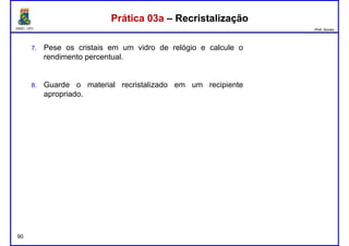 DQOI - UFC Prof. Nunes
Prática 03a – RecristalizaçãoPrática 03a – Recristalização
7. Pese os cristais em um vidro de relógio e calcule o
rendimento percentual.
8. Guarde o material recristalizado em um recipiente8. Guarde o material recristalizado em um recipiente
apropriado.
90
 