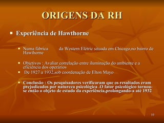 ORIGENS DA RH Experiência de Hawthorne   Numa fábrica  da Western Elétric situada em Chicago,no bairro de Hawthorne Objetivos : Avaliar correlação entre iluminação do ambiente e a eficiência dos operários De 1927 a 1932,sob coordenação de Elton Mayo Conclusão : Os pesquisadores verificaram que os resultados eram prejudicados por natureza psicológica .O fator psicológico tornou-se então o objeto de estudo da experiência,prolongando-a até 1932   