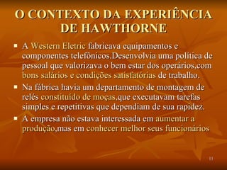 O CONTEXTO DA EXPERIÊNCIA DE HAWTHORNE A  Western Eletric  fabricava equipamentos e componentes telefônicos.Desenvolvia uma política de pessoal que valorizava o bem estar dos operários,com  bons salários e condições satisfatórias  de trabalho. Na fábrica havia um departamento de montagem de relés  constituído de moças, que executavam tarefas simples e repetitivas que dependiam de sua rapidez. A empresa não estava interessada em  aumentar a   produção ,mas em  conhecer melhor seus funcionários  