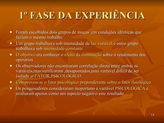 1º FASE DA EXPERIÊNCIA Foram escolhidos dois grupos de moças  em condições idênticas que faziam o mesmo trabalho Um grupo trabalhava sob intensidade de  luz variável  e outro grupo trabalhava sob  intensidade constante O objetivo  era conhecer o  efeito da iluminação  sobre o rendimento dos operários Os observadores não encontraram correlação direta entre ambas as variáveis,mas verificaram ,desapontados,uma variável difícil de ser isolada ,o  FATOR PSICOLÓGICO.   Comprovou-se o fator psicológico preponderante sobre o fator fisiológico Os pesquisadores consideraram inoportuno a variável  PSICOLÓGICA  e avaliaram apenas como um aspecto negativo este resultado 