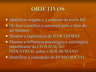 OBJETIVOS Identificar origens e o contexto da  teoria RH   Do foco científico e estrutural para o foco do ser humano  Mostrar a experiência de  HAWTHORNE Mostrar a influencia psicológica e sociológica massificante da  CIVILIZAÇÃO   INDUSTRIAL  sobre o  SER HUMANO Identificar a concepção do  HOMO SOCIAL 