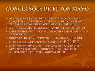 CONCLUSÕES DE ELTON MAYO AS MOÇAS GOSTAVAM DE TRABALHAR NAQUELA SALA PORQUE ERA DIVERTIDO.A SUPERVISÃO BRANDA PERMITIA TRABALHAR COM LIBERDADE E MENOR ANSIEDADE A CONVERSA ERA PERMITIDA, O AMBIENTE ERA AMISTOSO O SUPERVISOR FUNCIONAVA COMO ORIENTADOR,NÃO HAVIA TEMOR DELE HOUVE UM DESENVOLVIMENTO SOCIAL DAS MOÇAS,QUE FIZERAM AMIZADE E TORNARAM-SE UMA  EQUIPE  O GRUPO DESENVOLVEU OBJETIVOS COMUNS,COMO O DE AUMENTAR O RÍTMO DE PRODUÇÃO ,EMBORA FOSSE SOLICITADO A TRABALHAR NORMALMENTE 
