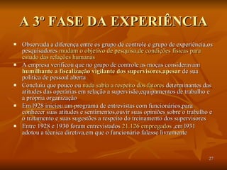 A 3º FASE DA EXPERIÊNCIA Observada a diferença entre os grupo de controle e grupo de experiência,os pesquisadores  mudam o objetivo de pesquisa,de condições físicas para   estudo das relações humanas   A empresa verificou que no grupo de controle as moças consideravam  humilhante a fiscalização vigilante dos supervisores,apesar  de sua política de pessoal aberta Concluiu que pouco ou  nada sabia a respeito dos fatores  determinantes das atitudes das operárias em relação a supervisão,equipamentos de trabalho e a própria organização Em l928 iniciou um programa de entrevistas com funcionários,para conhecer suas atitudes e sentimentos,ouvir suas opiniões sobre o trabalho e o tratamento e suas sugestões a respeito do treinamento dos supervisores Entre 1928 e 1930 foram entrevistados  21.126 empregados  ,em l931 adotou a técnica diretiva,em que o funcionário falasse livremente 