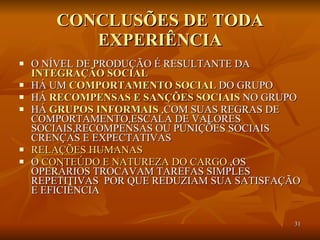 CONCLUSÕES DE TODA EXPERIÊNCIA O NÍVEL DE PRODUÇÃO É RESULTANTE DA  INTEGRAÇÃO SOCIAL   HÁ UM  COMPORTAMENTO SOCIAL  DO GRUPO HÁ  RECOMPENSAS E SANÇÕES SOCIAIS  NO GRUPO HÁ  GRUPOS INFORMAIS  ,COM SUAS REGRAS DE COMPORTAMENTO,ESCALA DE VALORES SOCIAIS,RECOMPENSAS OU PUNIÇÕES SOCIAIS CRENÇAS E EXPECTATIVAS  RELAÇÕES HUMANAS O  CONTEÚDO E NATUREZA DO CARGO  ,OS OPERÁRIOS TROCAVAM TAREFAS SIMPLES REPETITIVAS  POR QUE REDUZIAM SUA SATISFAÇÃO E EFICIÊNCIA  