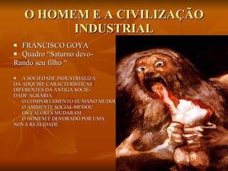 O HOMEM E A CIVILIZAÇÃO INDUSTRIAL FRANCISCO GOYA Quadro “Saturno devo- Rando seu filho “ A SOCIEDADE INDUSTRIALIZA DA ADQUIRE CARACTERÍSTICAS DIFERENTES DA ANTIGA SOCIE- DADE AGRÁRIA. O COMPORTAMENTO HUMANO MUDOU O AMBIENTE SOCIAL MUDOU OS VALORES MUDARAM O HOMEM É DEVORADO POR UMA NOVA REALIDADE  