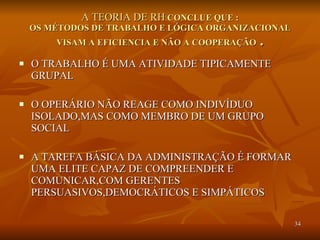 A TEORIA DE RH  CONCLUE QUE : OS MÉTODOS DE TRABALHO E LÓGICA ORGANIZACIONAL VISAM A EFICIENCIA E NÃO A COOPERAÇÃO  . O TRABALHO É UMA ATIVIDADE TIPICAMENTE GRUPAL O OPERÁRIO NÃO REAGE COMO INDIVÍDUO ISOLADO,MAS COMO MEMBRO DE UM GRUPO SOCIAL A TAREFA BÁSICA DA ADMINISTRAÇÃO É FORMAR UMA ELITE CAPAZ DE COMPREENDER E COMUNICAR,COM GERENTES PERSUASIVOS,DEMOCRÁTICOS E SIMPÁTICOS 