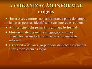 A ORGANIZAÇÃO INFORMAL origens Interesses comuns   ao  passar grande parte do tempo juntas as pessoas identificam seus interesses comuns A interação pela própria organização formal Flutuação de pessoal  ,a integração de novos elementos visam fortalecimento da organização informal Os períodos de lazer  ,os períodos de descanso embora curtos fortalecem os laços  