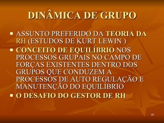 DINÂMICA DE GRUPO ASSUNTO PREFERIDO DA  TEORIA DA   RH  (ESTUDOS DE KURT LEWIN ) CONCEITO DE EQUILÍBRIO  NOS PROCESSOS GRUPAIS NO CAMPO DE FORÇAS EXISTENTES DENTRO DOS GRUPOS QUE CONDUZEM A PROCESSOS DE AUTO REGULAÇÃO E MANUTENÇÃO DO EQUILÍBRIO O DESAFIO DO GESTOR DE RH  