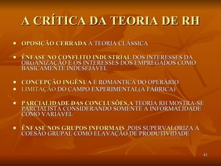 A CRÍTICA DA TEORIA DE RH OPOSIÇÃO CERRADA  A TEORIA CLÁSSICA ÊNFASE NO CONFLITO INDUSTRIAL  DOS INTERESSES DA ORGANIZAÇÃO E OS INTERESSES DOS EMPREGADOS COMO BASICAMENTE INDESEJÁVEL CONCEPÇÃO INGÊNUA  E ROMANTICA DO OPERÁRIO LIMITAÇÃO  DO CAMPO EXPERIMENTAL(A FÁBRICA) PARCIALIDADE DAS CONCLUSÕES,A  TEORIA RH MOSTRA-SE PARCIALISTA CONSIDERANDO SOMENTE A INFORMALIDADE COMO VARIÁVEL ÊNFASE NOS GRUPOS INFORMAIS  ,POIS SUPERVALORIZA A COESÃO GRUPAL COMO ELAVAÇÃO DE PRODUTIVIDADE  