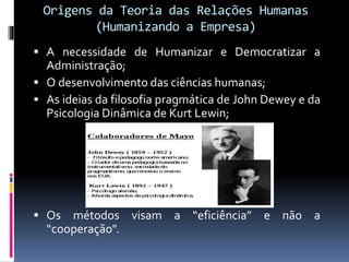 Origens da Teoria das Relações Humanas
(Humanizando a Empresa)
 A necessidade de Humanizar e Democratizar a
Administração;
 O desenvolvimento das ciências humanas;
 As ideias da filosofia pragmática de John Dewey e da
Psicologia Dinâmica de Kurt Lewin;
 Os métodos visam a “eficiência” e não a
“cooperação".
 