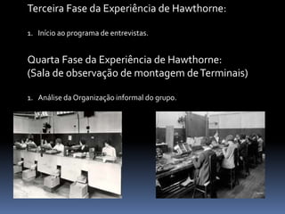 Terceira Fase da Experiência de Hawthorne:
1. Início ao programa de entrevistas.
Quarta Fase da Experiência de Hawthorne:
(Sala de observação de montagem deTerminais)
1. Análise da Organização informal do grupo.
 