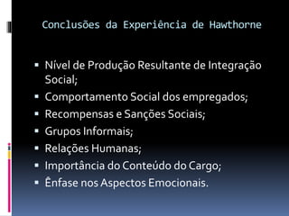 Conclusões da Experiência de Hawthorne
 Nível de Produção Resultante de Integração
Social;
 Comportamento Social dos empregados;
 Recompensas e Sanções Sociais;
 Grupos Informais;
 Relações Humanas;
 Importância do Conteúdo do Cargo;
 Ênfase nos Aspectos Emocionais.
 