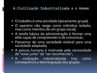 A Civilização Industrializada e o Homem
 O trabalho é uma atividade tipicamente grupal;
 O operário não reage como indivíduo isolado,
mas como membro de um grupo social;
 A tarefa básica da administração é formar uma
elite capaz de compreender e de comunicar;
 Passamos de uma sociedade estável para uma
sociedade adaptada;
 A pessoa humana é motivada pela necessidade
de “estar junto” de “ser reconhecida”;
 A civilização industrializada traz como
consequência a desintegração dos grupos.
 