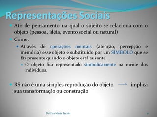 Representações Sociais
 Ato de pensamento na qual o sujeito se relaciona com o
  objeto (pessoa, idéia, evento social ou natural)
 Como:
    Através   de operações mentais (atenção, percepção e
     memória) esse objeto é substituído por um SÍMBOLO que se
     faz presente quando o objeto está ausente.
      O objeto fica representado simbolicamente na mente dos
       indivíduos.


 RS não é uma simples reprodução do objeto          implica
  sua transformação ou construção



                Drª Elza Maria Techio                       10
 