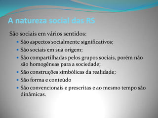 A natureza social das RS
São sociais em vários sentidos:
   São aspectos socialmente significativos;
   São sociais em sua origem;
   São compartilhadas pelos grupos sociais, porém não
    são homogêneas para a sociedade;
   São construções simbólicas da realidade;
   São forma e conteúdo
   São convencionais e prescritas e ao mesmo tempo são
    dinâmicas.
 