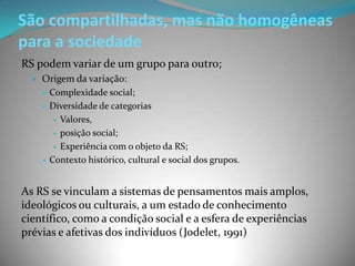 São compartilhadas, mas não homogêneas
para a sociedade
RS podem variar de um grupo para outro;
     Origem da variação:
         Complexidade social;
         Diversidade de categorias
            Valores,

            posição social;

            Experiência com o objeto da RS;

         Contexto histórico, cultural e social dos grupos.


As RS se vinculam a sistemas de pensamentos mais amplos,
ideológicos ou culturais, a um estado de conhecimento
científico, como a condição social e a esfera de experiências
prévias e afetivas dos indivíduos (Jodelet, 1991)
 