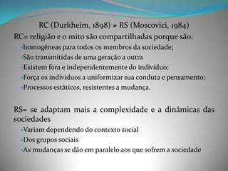 RC (Durkheim, 1898) ≠ RS (Moscovici, 1984)
RC= religião e o mito são compartilhadas porque são:
 homogêneas para todos os    membros da sociedade;
 São transmitidas de uma geração a outra

 Existem fora e independentemente do indivíduo;

 Força os indivíduos a uniformizar sua conduta e pensamento;

 Processos estáticos, resistentes a mudança.



RS= se adaptam mais a complexidade e a dinâmicas das
sociedades
 Variam dependendo do contexto social

 Dos grupos
           sociais
 As mudanças se dão em paralelo aos que sofrem a sociedade
 