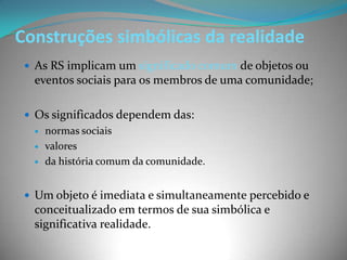 Construções simbólicas da realidade
  As RS implicam um significado comum de objetos ou
  eventos sociais para os membros de uma comunidade;

  Os significados dependem das:
     normas sociais
     valores
     da história comum da comunidade.


  Um objeto é imediata e simultaneamente percebido e
  conceitualizado em termos de sua simbólica e
  significativa realidade.
 