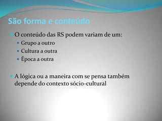 São forma e conteúdo
 O conteúdo das RS podem variam de um:
   Grupo a outro
   Cultura a outra
   Época a outra


 A lógica ou a maneira com se pensa também
 depende do contexto sócio-cultural
 