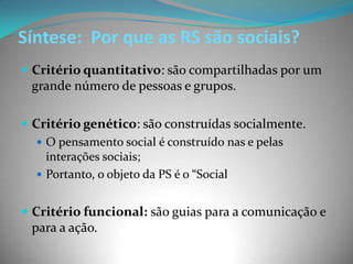 Síntese: Por que as RS são sociais?
 Critério quantitativo: são compartilhadas por um
 grande número de pessoas e grupos.

 Critério genético: são construídas socialmente.
    O pensamento social é construído nas e pelas
     interações sociais;
    Portanto, o objeto da PS é o “Social


 Critério funcional: são guias para a comunicação e
 para a ação.
 