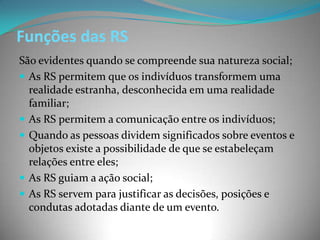 Funções das RS
São evidentes quando se compreende sua natureza social;
 As RS permitem que os indivíduos transformem uma
  realidade estranha, desconhecida em uma realidade
  familiar;
 As RS permitem a comunicação entre os indivíduos;
 Quando as pessoas dividem significados sobre eventos e
  objetos existe a possibilidade de que se estabeleçam
  relações entre eles;
 As RS guiam a ação social;
 As RS servem para justificar as decisões, posições e
  condutas adotadas diante de um evento.
 