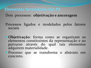 Elementos formadores das RS
Dois processos: objetivação e ancoragem

Processos ligados e modelados pelos fatores
 sociais

 Objetivação: forma como se organizam os
  elementos constituintes da representação e ao
  percurso através do qual tais elementos
  adquirem materialidade.
 Processo que se transforma o abstrato em
  concreto.
 