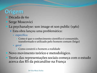 Origem
 Década de 60
 Serge Moscovici
 La psychanalyse: son image et son public (1961)
    Esta obra lançou uma problemática:
       específica
          Como é que o conhecimento científico é consumido,
           transformado e utilizado pelo homem comum (leigo)
       geral
          Como constrói o homem a realidade

 Novo movimento teórico e metodológico.
 Teoria das representações sociais começa com o estudo
 acerca das RS da psicanálise na França

                  Drª Elza Maria Techio                        2
 