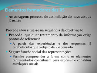 Elementos formadores das RS
 Ancoragem: processo de assimilação do novo ao que
 já existe

Precede e/ou situa-se na seqüência da objetivação
 Precede: qualquer tratamento da informação exige
  pontos de referência
  A    partir das experiências e dos esquemas já
    estabelecidos que o objeto da R é pensado
 Segue: função social das representações
    Permite compreender a forma como os elementos
     representados contribuem para exprimir e constituir
     as relações sociais
 